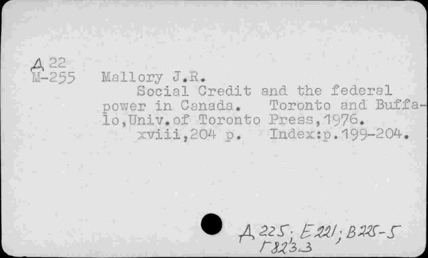 ﻿A 22
М-255 Mallory J.R.
Social Credit and the federal power in Canada. Toronto and Buffa lo,Univ.of Toronto Press,И976.
xviii,204 p.	Index:p.И99-204.
Л 22Г; £&/• ßMA